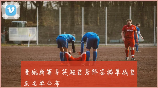 曼城新赛季英超首秀阵容揭幕战首发名单公布