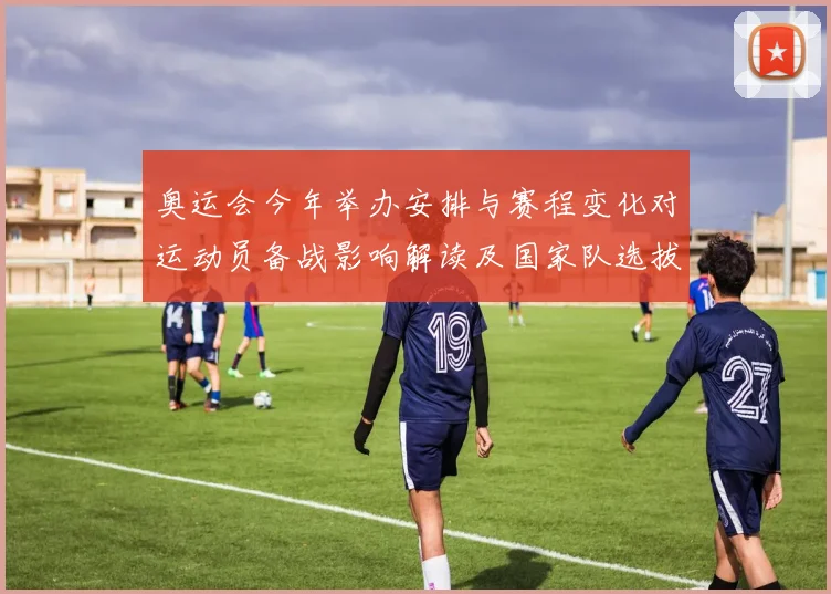 奥运会今年举办安排与赛程变化对运动员备战影响解读及国家队选拔