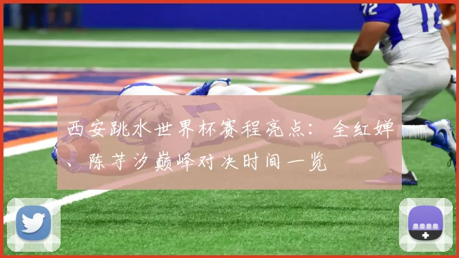 西安跳水世界杯赛程亮点：全红婵、陈芋汐巅峰对决时间一览