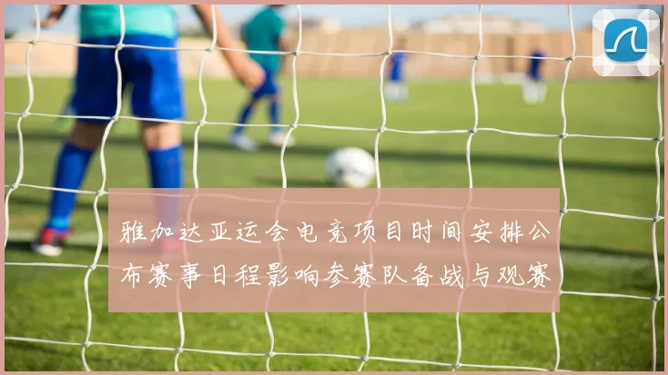 雅加达亚运会电竞项目时间安排公布赛事日程影响参赛队备战与观赛